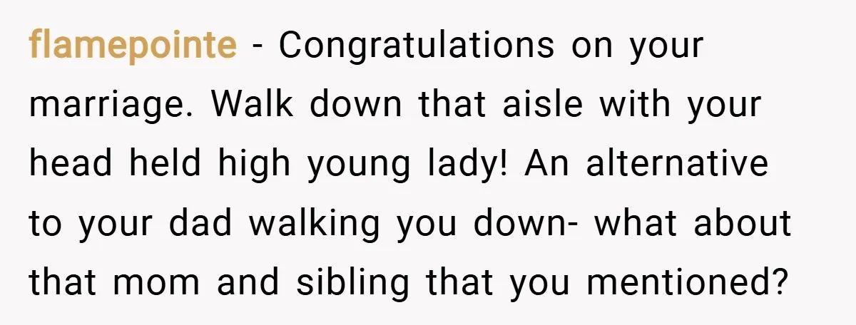 flamepointe − Congratulations on your marriage. Walk down that aisle with your head held high young lady! An alternative to your dad walking you down- what about that mom and...
