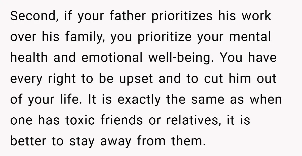 Second, if your father prioritizes his work over his family, you prioritize your mental health and emotional well-being. You have every right to be upset and to cut him out...