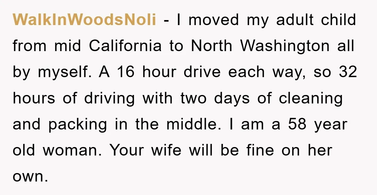 WalkInWoodsNoli − I moved my adult child from mid California to North Washington all by myself. A 16 hour drive each way, so 32 hours of driving with two days...