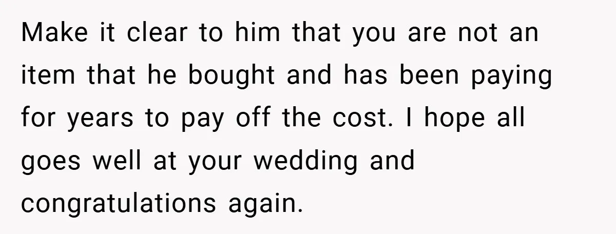 Make it clear to him that you are not an item that he bought and has been paying for years to pay off the cost. I hope all goes well...