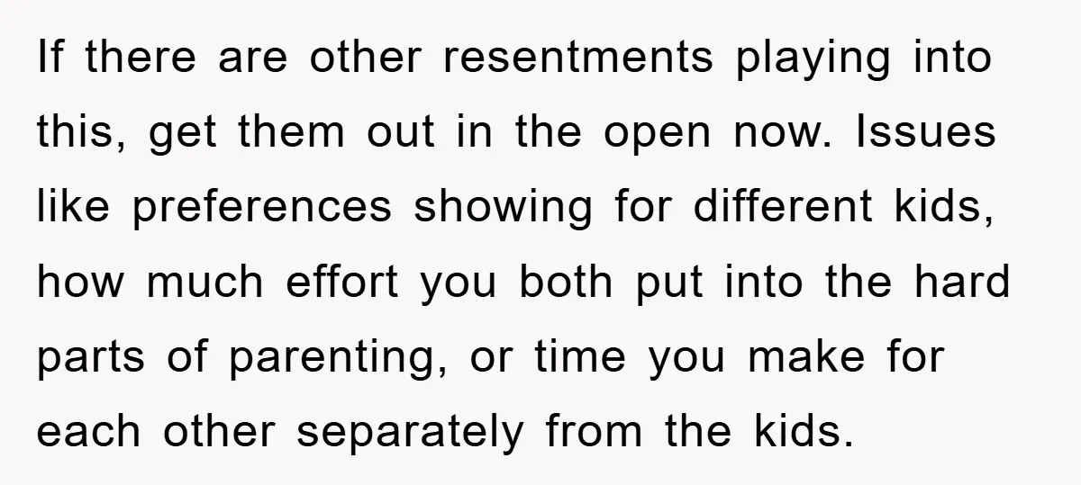 If there are other resentments playing into this, get them out in the open now. Issues like preferences showing for different kids, how much effort you both put into the...