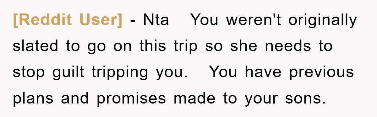 [Reddit User] − Nta You weren't originally slated to go on this trip so she needs to stop guilt tripping you. You have previous plans and promises made to your...