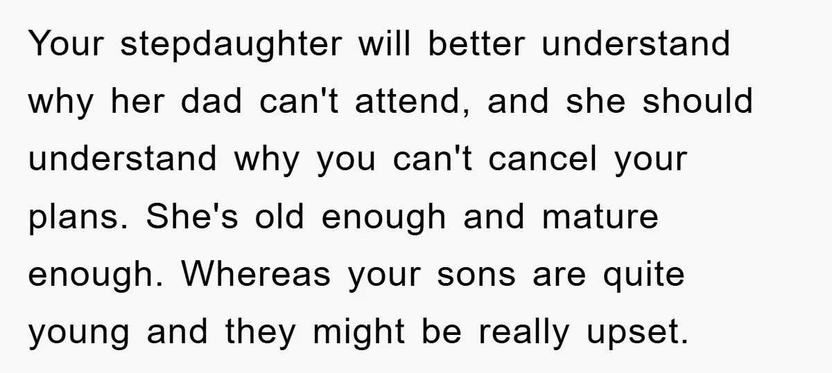 Your stepdaughter will better understand why her dad can't attend, and she should understand why you can't cancel your plans. She's old enough and mature enough. Whereas your sons are...