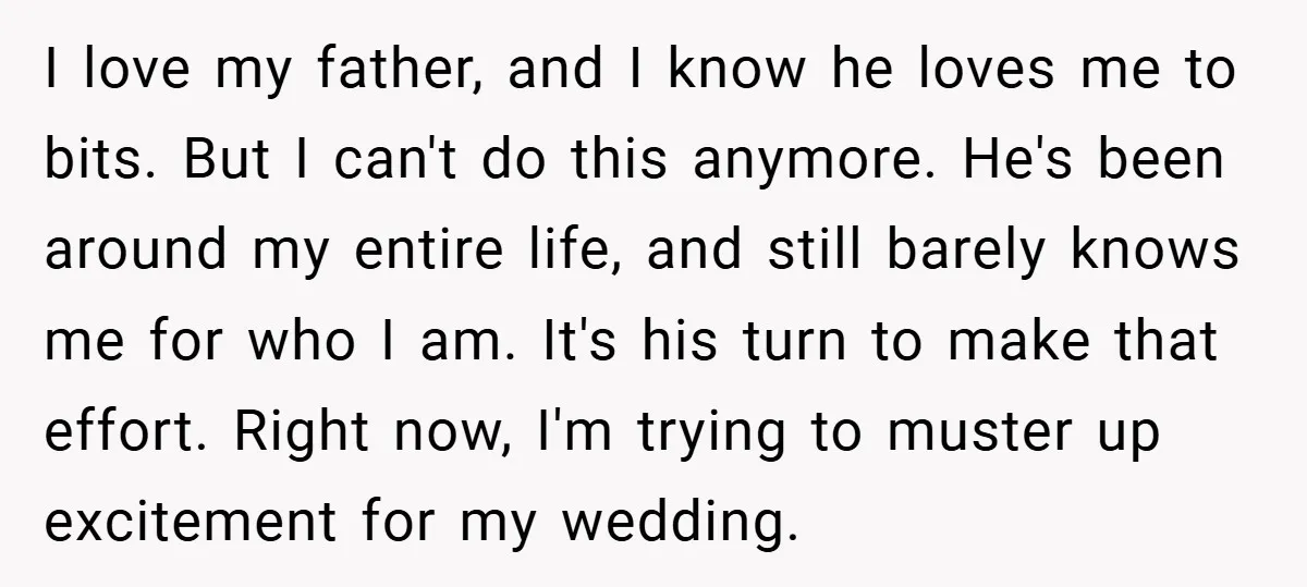 I love my father, and I know he loves me to bits. But I can't do this anymore. He's been around my entire life, and still barely knows me for...