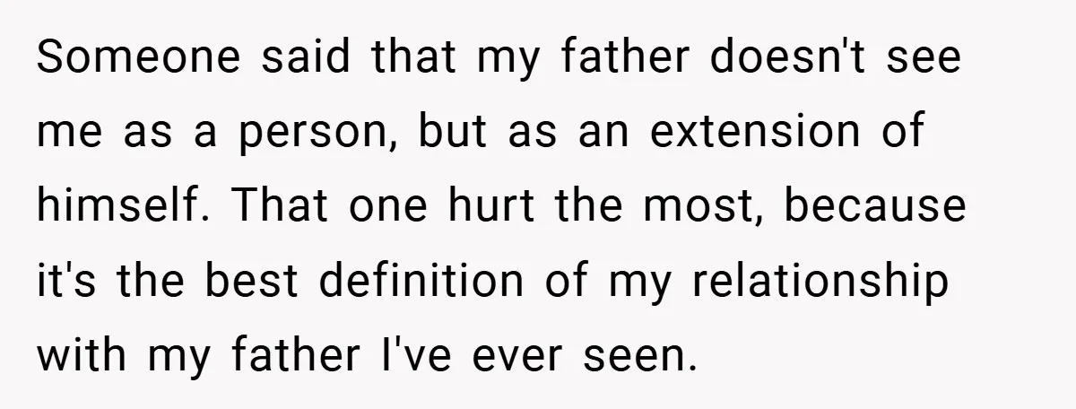 Someone said that my father doesn't see me as a person, but as an extension of himself. That one hurt the most, because it's the best definition of my relationship...