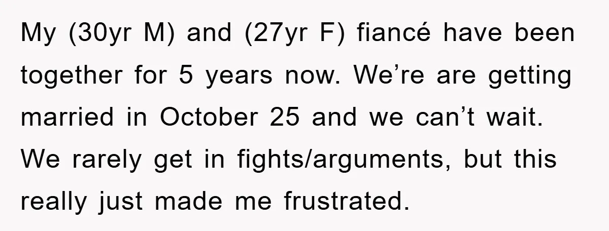 My (30yr M) and (27yr F) fiancé have been together for 5 years now. We’re are getting married in October 25 and we can’t wait. We rarely get in fights/arguments,...