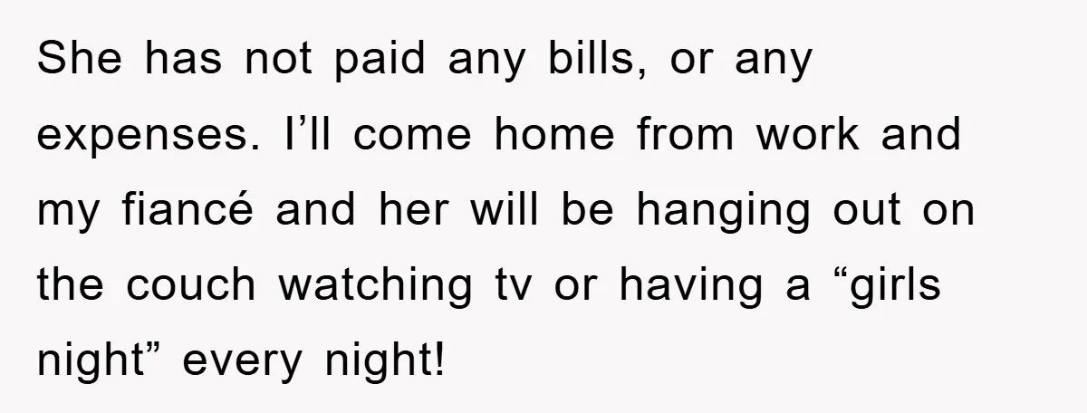 She has not paid any bills, or any expenses. I’ll come home from work and my fiancé and her will be hanging out on the couch watching tv or having...