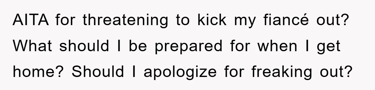 AITA for threatening to kick my fiancé out? What should I be prepared for when I get home? Should I apologize for freaking out?