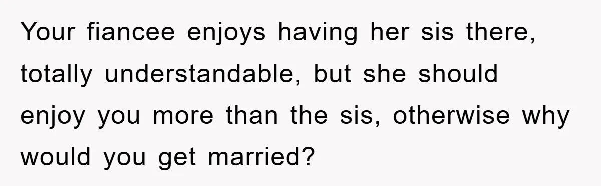 Your fiancee enjoys having her sis there, totally understandable, but she should enjoy you more than the sis, otherwise why would you get married?