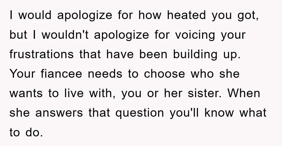 I would apologize for how heated you got, but I wouldn't apologize for voicing your frustrations that have been building up. Your fiancee needs to choose who she wants to...