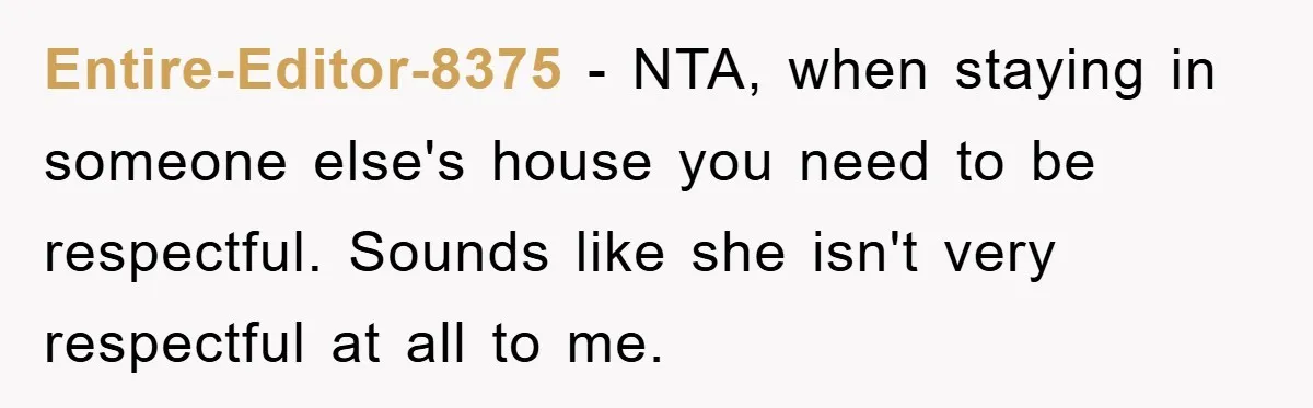 Entire-Editor-8375 − NTA, when staying in someone else's house you need to be respectful. Sounds like she isn't very respectful at all to me.