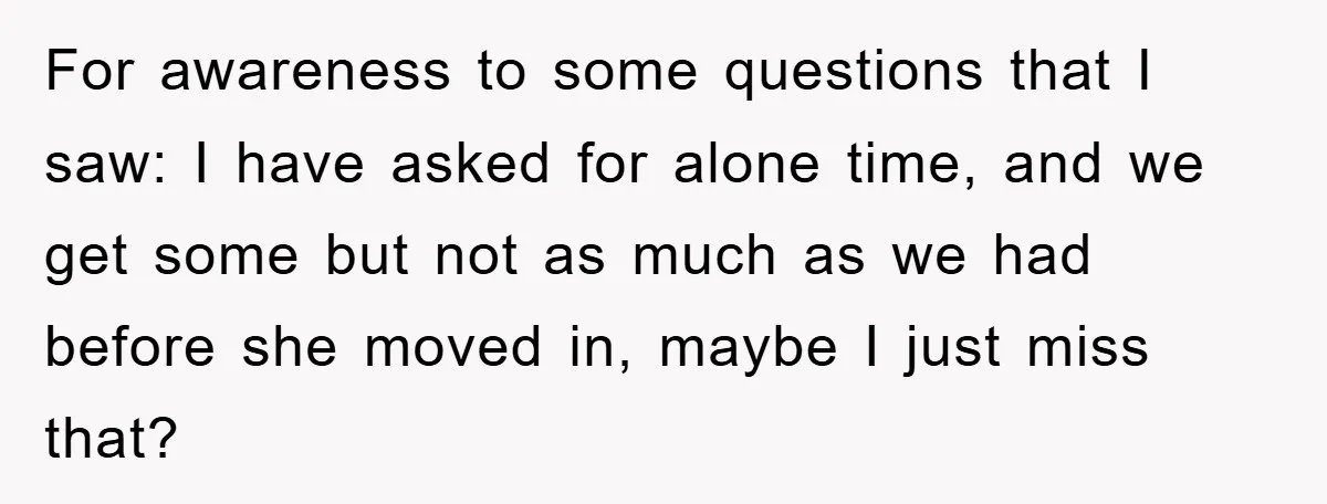 For awareness to some questions that I saw: I have asked for alone time, and we get some but not as much as we had before she moved in, maybe...