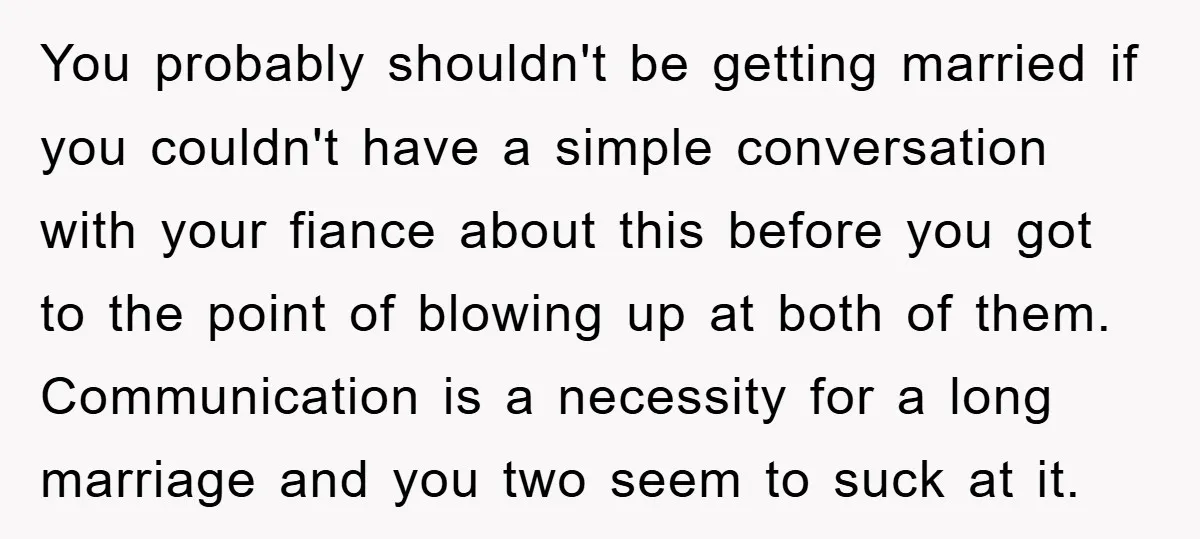 You probably shouldn't be getting married if you couldn't have a simple conversation with your fiance about this before you got to the point of blowing up at both of...