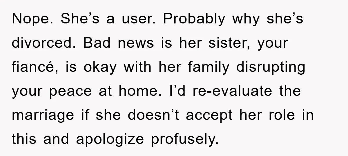 Nope. She’s a user. Probably why she’s divorced. Bad news is her sister, your fiancé, is okay with her family disrupting your peace at home. I’d re-evaluate the marriage if...