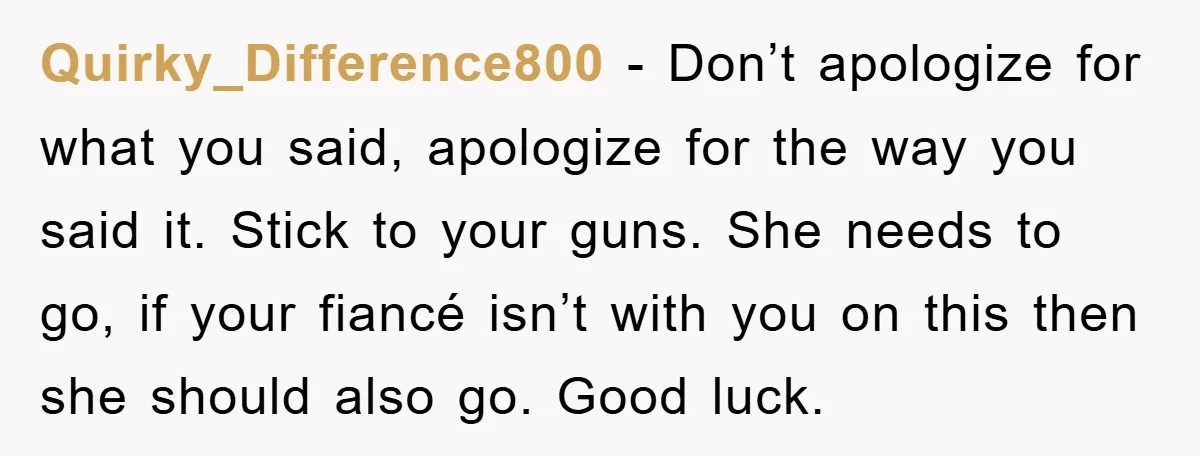 Quirky_Difference800 − Don’t apologize for what you said, apologize for the way you said it. Stick to your guns. She needs to go, if your fiancé isn’t with you on...