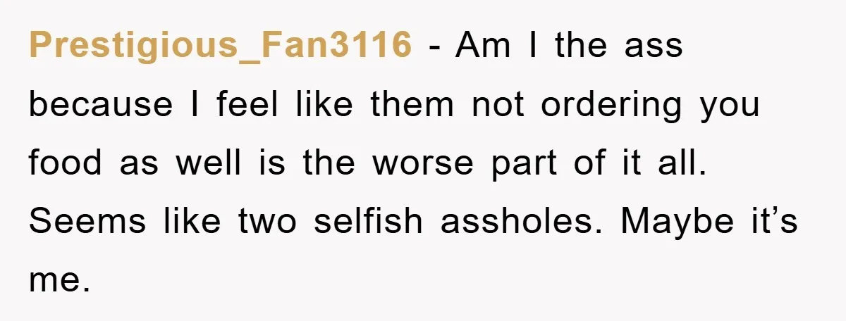 Prestigious_Fan3116 − Am I the ass because I feel like them not ordering you food as well is the worse part of it all. Seems like two selfish assholes. Maybe...