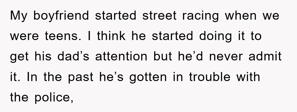 My boyfriend started street racing when we were teens. I think he started doing it to get his dad’s attention but he’d never admit it. In the past he’s gotten...
