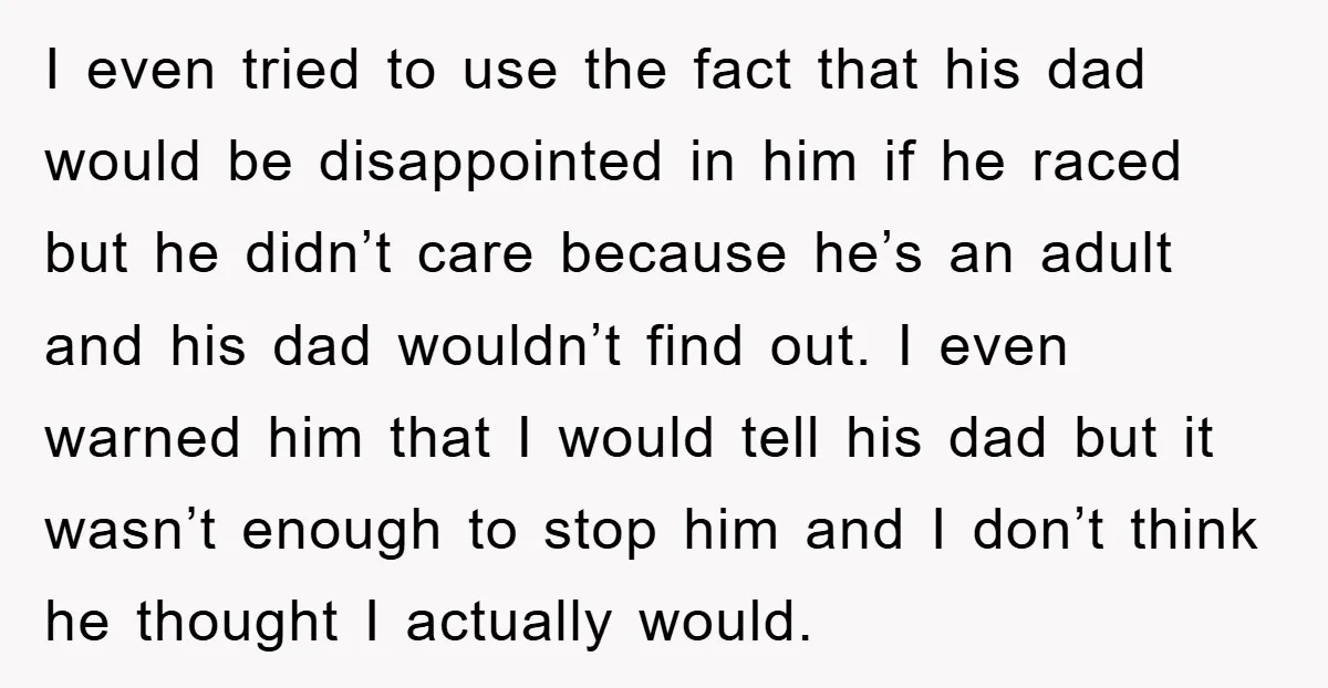 I even tried to use the fact that his dad would be disappointed in him if he raced but he didn’t care because he’s an adult and his dad wouldn’t...