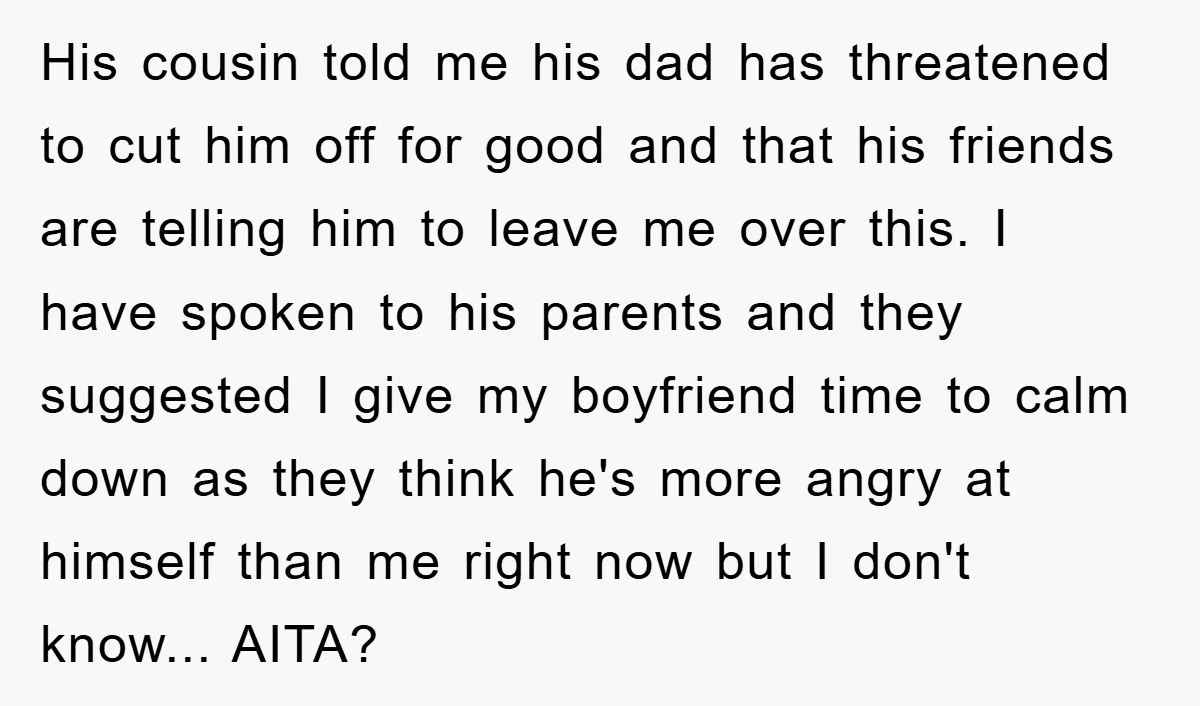 His cousin told me his dad has threatened to cut him off for good and that his friends are telling him to leave me over this. I have spoken to...