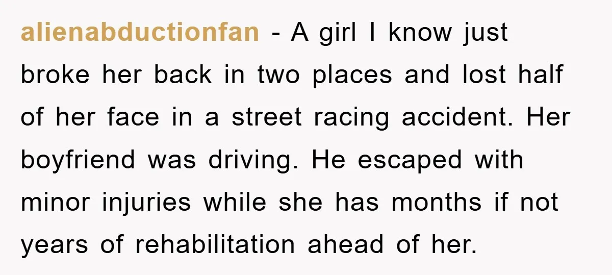 alienabductionfan − A girl I know just broke her back in two places and lost half of her face in a street racing accident. Her boyfriend was driving. He escaped...