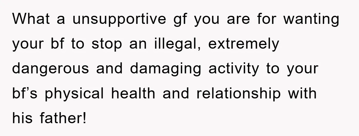 What a unsupportive gf you are for wanting your bf to stop an illegal, extremely dangerous and damaging activity to your bf’s physical health and relationship with his father!