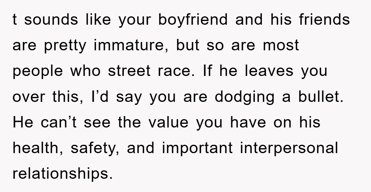 t sounds like your boyfriend and his friends are pretty immature, but so are most people who street race. If he leaves you over this, I’d say you are dodging...
