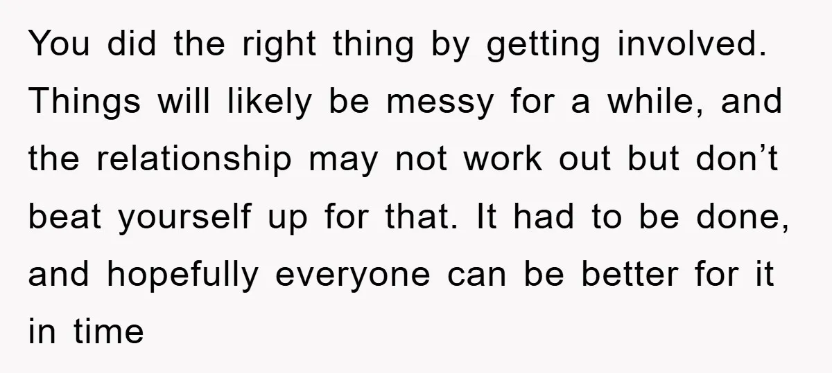 You did the right thing by getting involved. Things will likely be messy for a while, and the relationship may not work out but don’t beat yourself up for that....