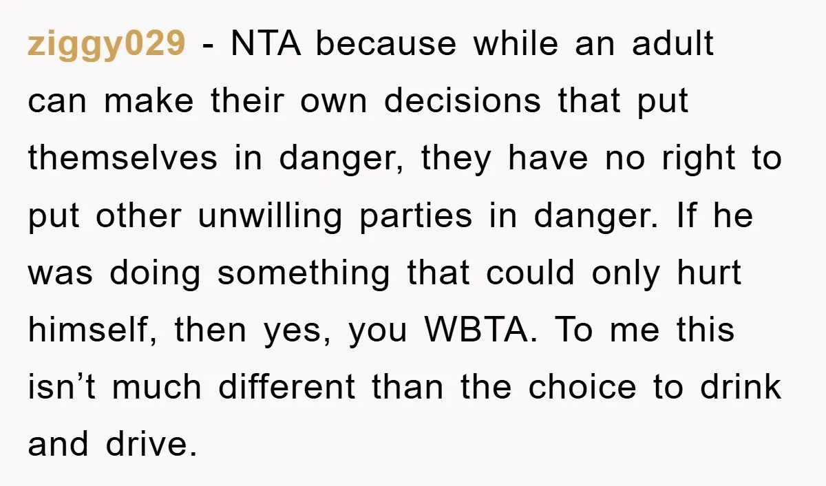 ziggy029 − NTA because while an adult can make their own decisions that put themselves in danger, they have no right to put other unwilling parties in danger. If he...