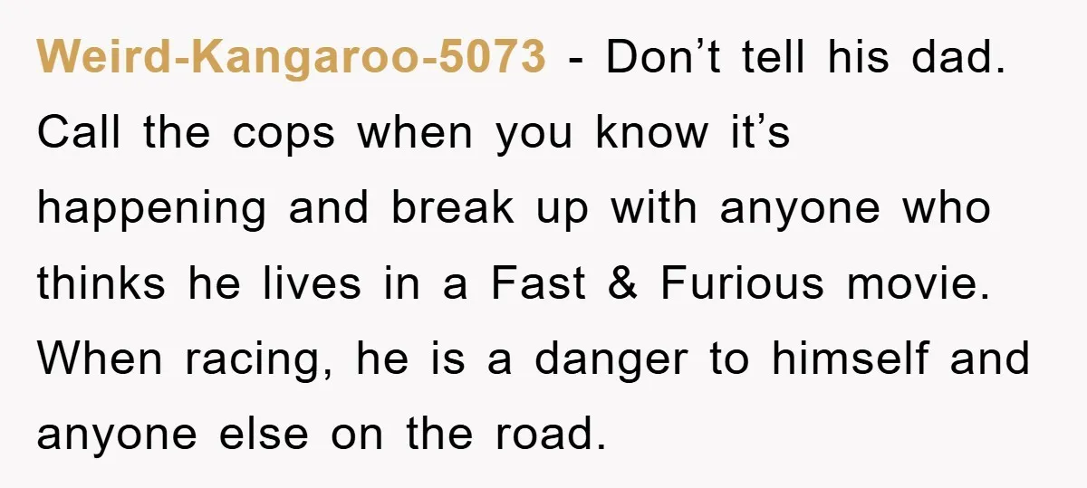 Weird-Kangaroo-5073 − Don’t tell his dad. Call the cops when you know it’s happening and break up with anyone who thinks he lives in a Fast & Furious movie. When...