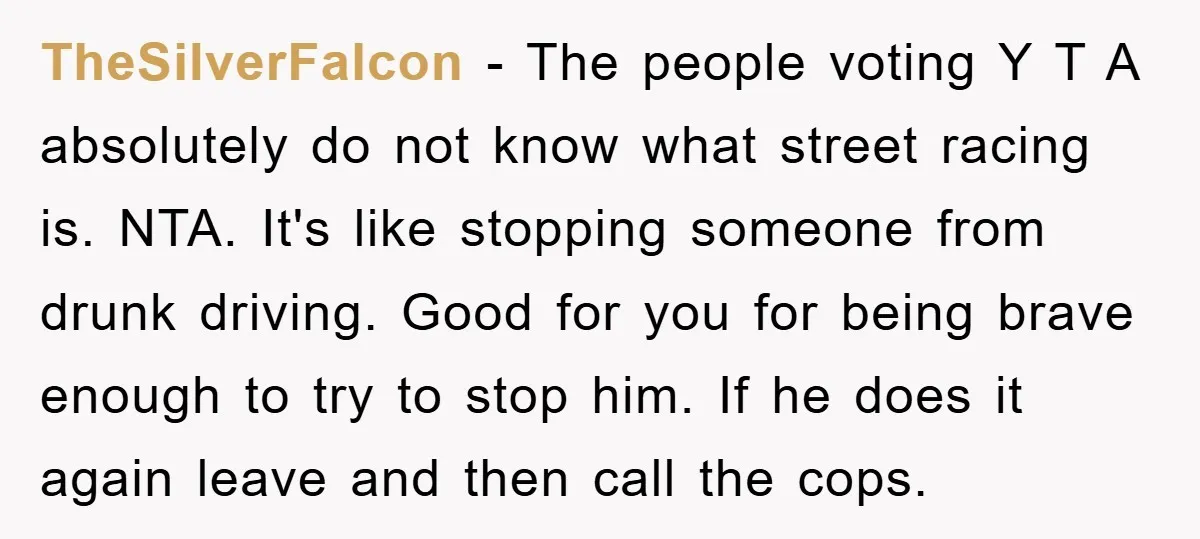 TheSilverFalcon − The people voting Y T A absolutely do not know what street racing is. NTA. It's like stopping someone from drunk driving. Good for you for being brave...