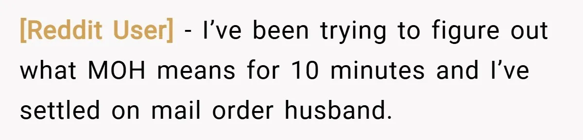 [Reddit User] − I’ve been trying to figure out what MOH means for 10 minutes and I’ve settled on mail order husband.