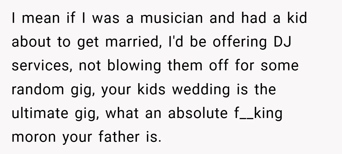 I mean if I was a musician and had a kid about to get married, I'd be offering DJ services, not blowing them off for some random gig, your kids...