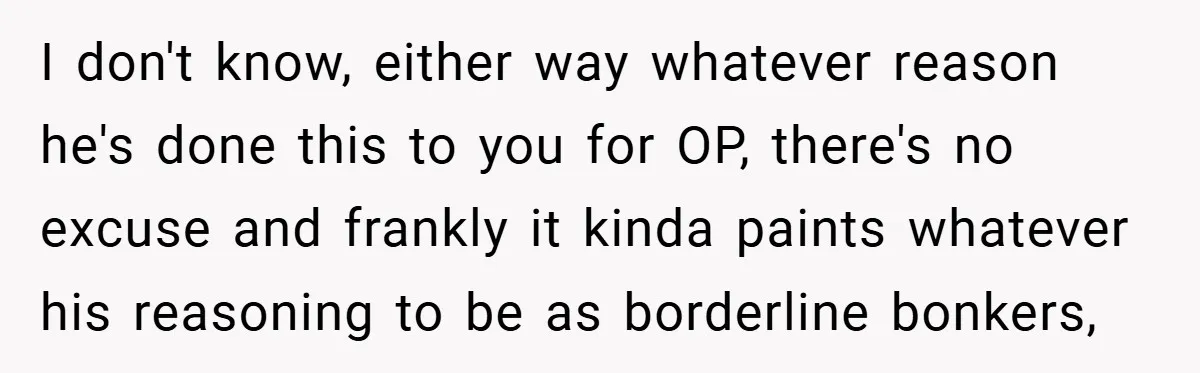 I don't know, either way whatever reason he's done this to you for OP, there's no excuse and frankly it kinda paints whatever his reasoning to be as borderline bonkers,