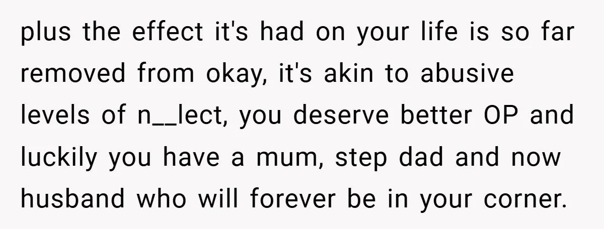 plus the effect it's had on your life is so far removed from okay, it's akin to abusive levels of n__lect, you deserve better OP and luckily you have a...