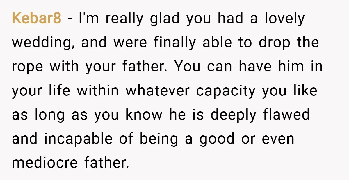 Kebar8 − I'm really glad you had a lovely wedding, and were finally able to drop the rope with your father. You can have him in your life within whatever...