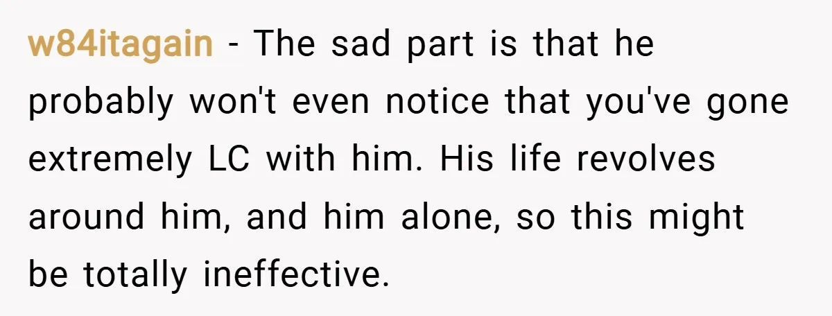 w84itagain − The sad part is that he probably won't even notice that you've gone extremely LC with him. His life revolves around him, and him alone, so this might...