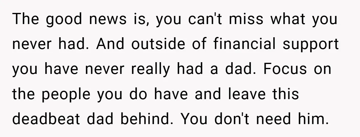 The good news is, you can't miss what you never had. And outside of financial support you have never really had a dad. Focus on the people you do have...