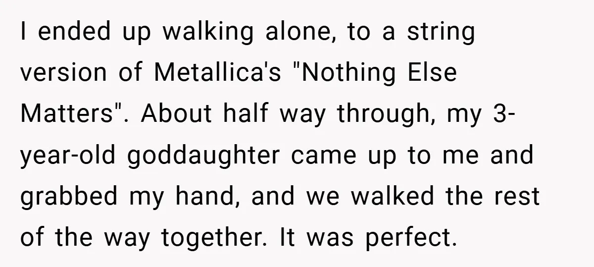 I ended up walking alone, to a string version of Metallica's "Nothing Else Matters". About half way through, my 3-year-old goddaughter came up to me and grabbed my hand, and...