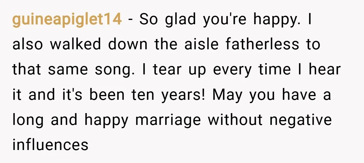 guineapiglet14 − So glad you're happy. I also walked down the aisle fatherless to that same song. I tear up every time I hear it and it's been ten years!...