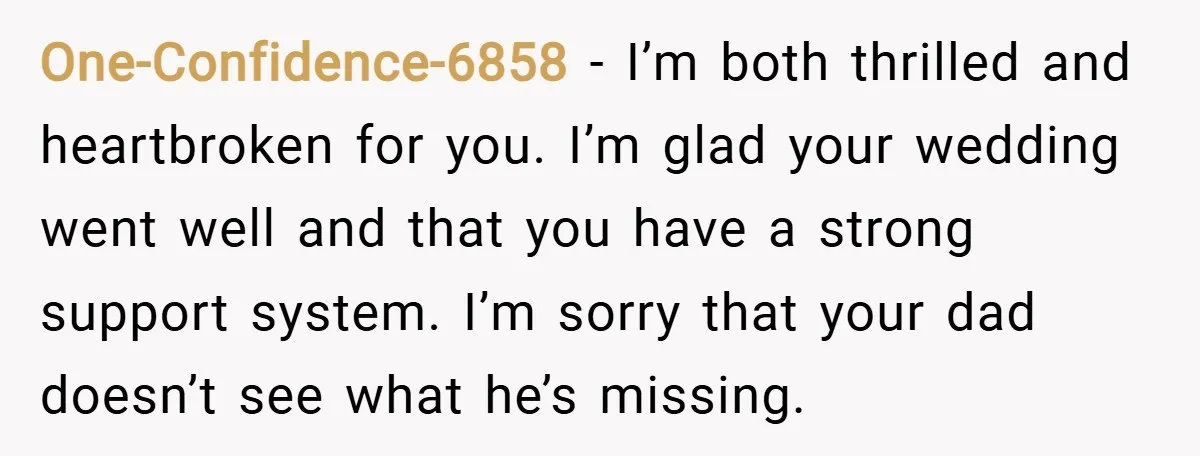 One-Confidence-6858 − I’m both thrilled and heartbroken for you. I’m glad your wedding went well and that you have a strong support system. I’m sorry that your dad doesn’t see...