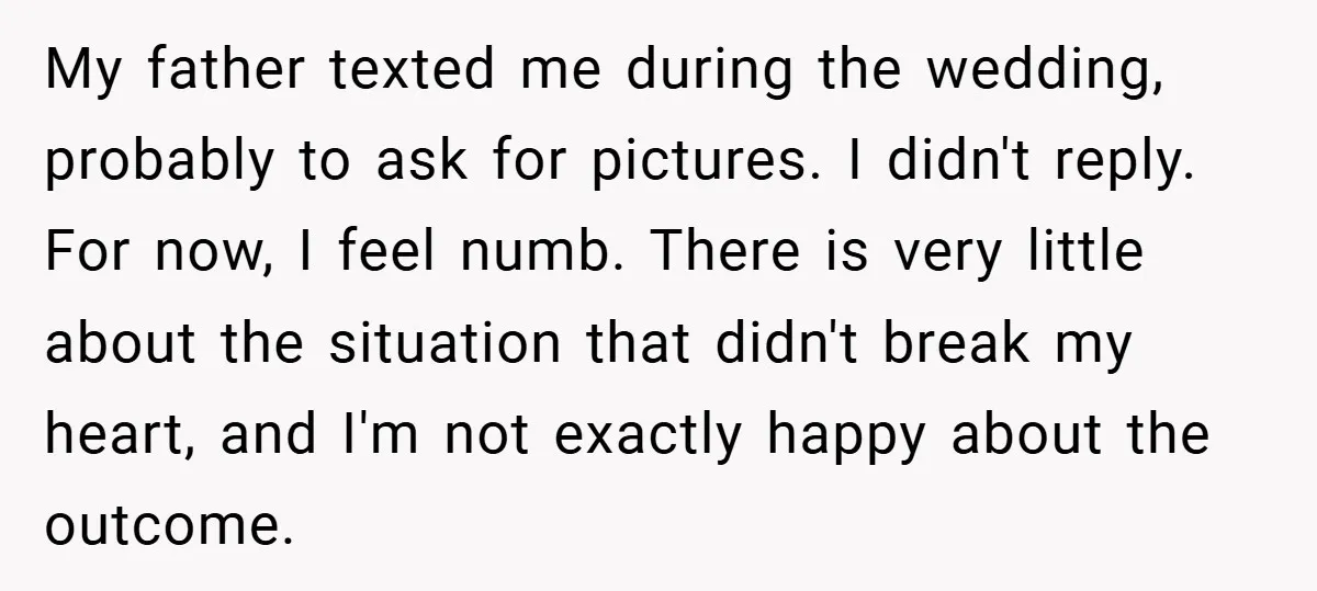 My father texted me during the wedding, probably to ask for pictures. I didn't reply. For now, I feel numb. There is very little about the situation that didn't break...