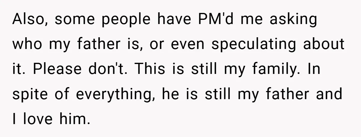 Also, some people have PM'd me asking who my father is, or even speculating about it. Please don't. This is still my family. In spite of everything, he is still...
