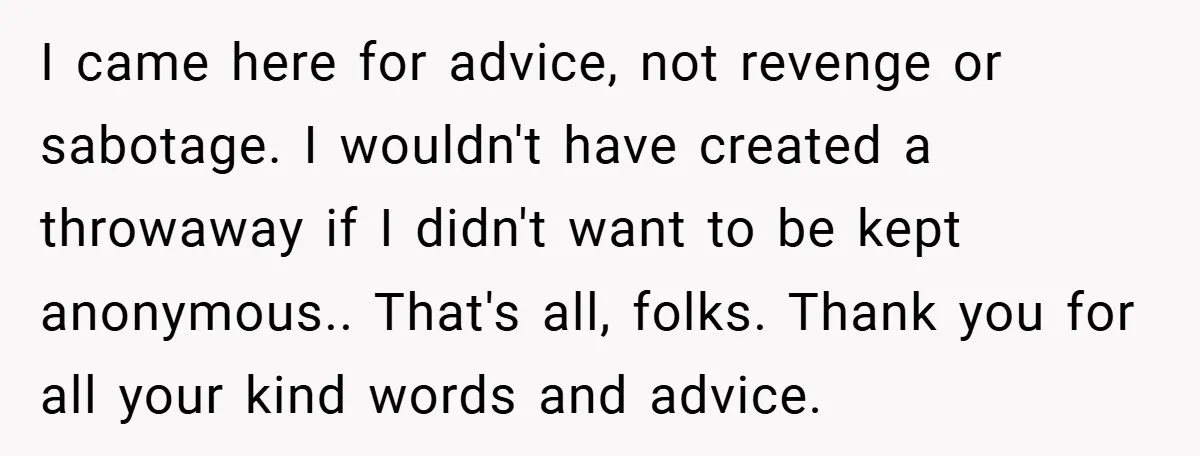 I came here for advice, not revenge or sabotage. I wouldn't have created a throwaway if I didn't want to be kept anonymous.. That's all, folks. Thank you for all...