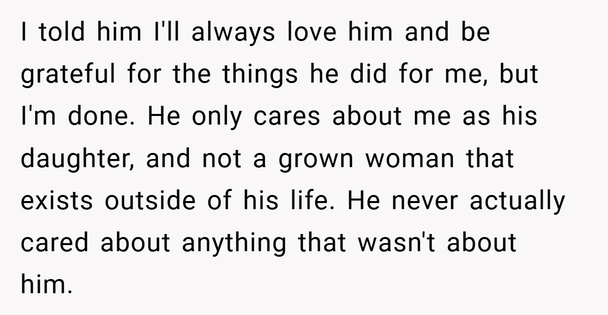 I told him I'll always love him and be grateful for the things he did for me, but I'm done. He only cares about me as his daughter, and not...