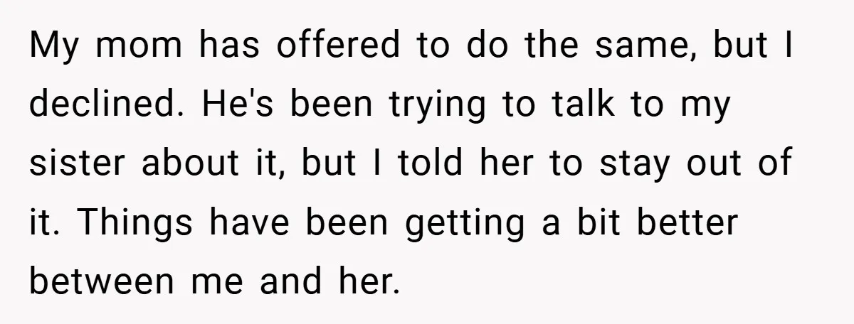 My mom has offered to do the same, but I declined. He's been trying to talk to my sister about it, but I told her to stay out of it....