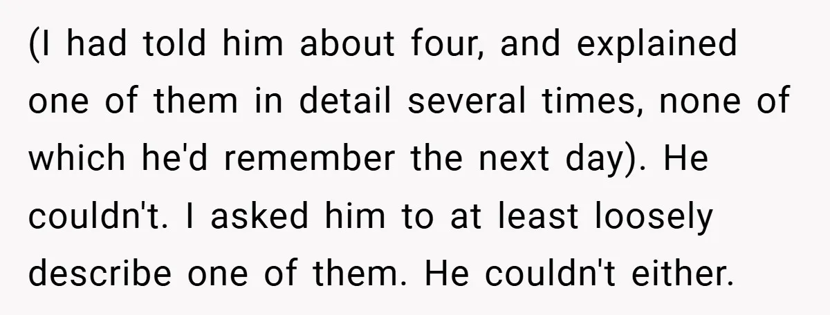 (I had told him about four, and explained one of them in detail several times, none of which he'd remember the next day). He couldn't. I asked him to at...