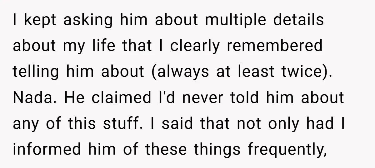 I kept asking him about multiple details about my life that I clearly remembered telling him about (always at least twice). Nada. He claimed I'd never told him about any...