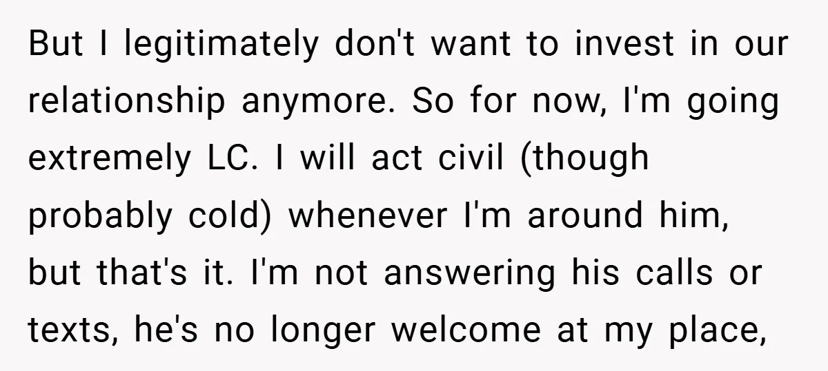But I legitimately don't want to invest in our relationship anymore. So for now, I'm going extremely LC. I will act civil (though probably cold) whenever I'm around him, but...