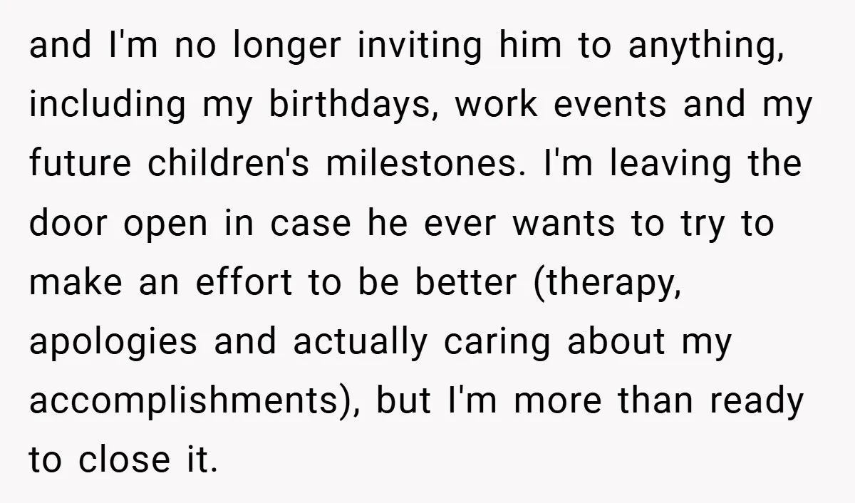 and I'm no longer inviting him to anything, including my birthdays, work events and my future children's milestones. I'm leaving the door open in case he ever wants to try...