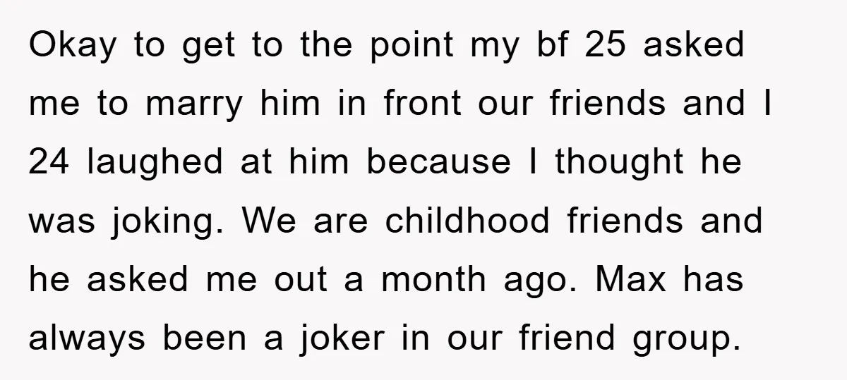Okay to get to the point my bf 25 asked me to marry him in front our friends and I 24 laughed at him because I thought he was joking....